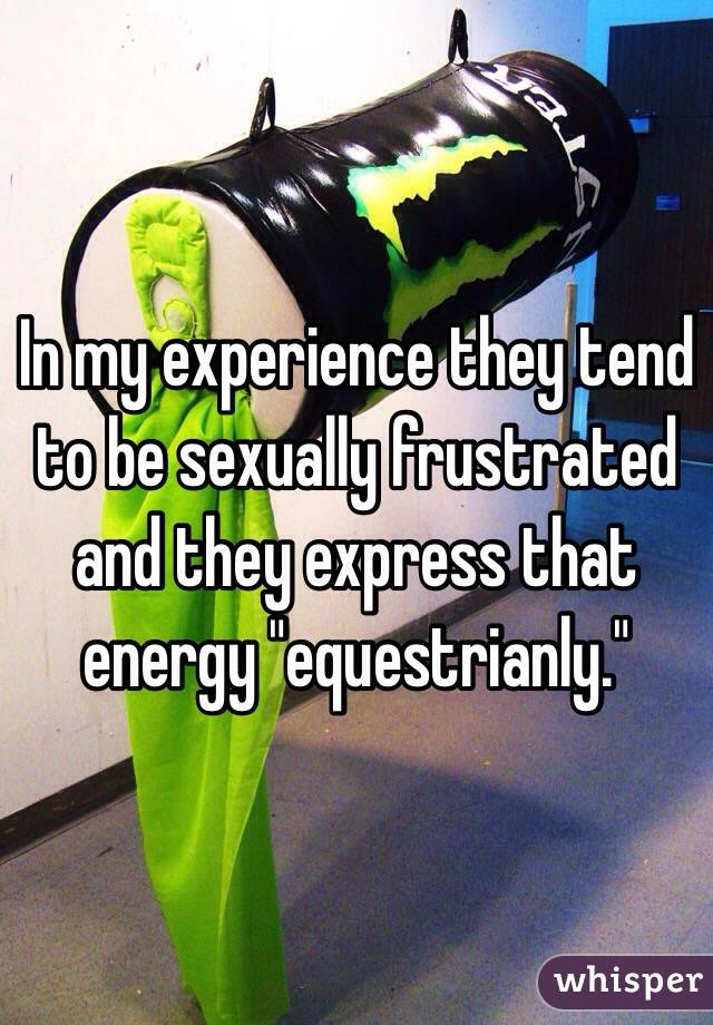 In my experience they tend to be sexually frustrated and they express that energy "equestrianly."