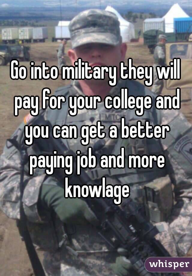 Go into military they will pay for your college and you can get a better paying job and more knowlage