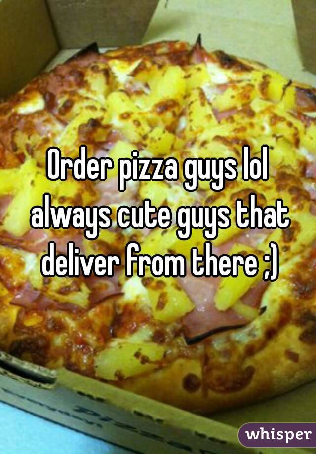 Order pizza guys lol always cute guys that deliver from there ;)