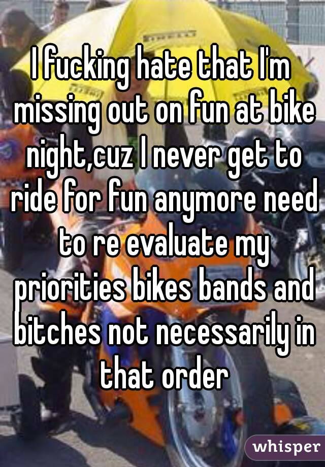 I fucking hate that I'm missing out on fun at bike night,cuz I never get to ride for fun anymore need to re evaluate my priorities bikes bands and bitches not necessarily in that order