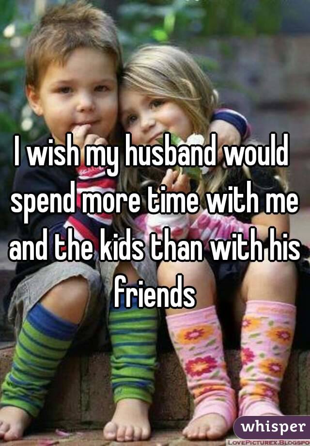 I wish my husband would spend more time with me and the kids than with his friends