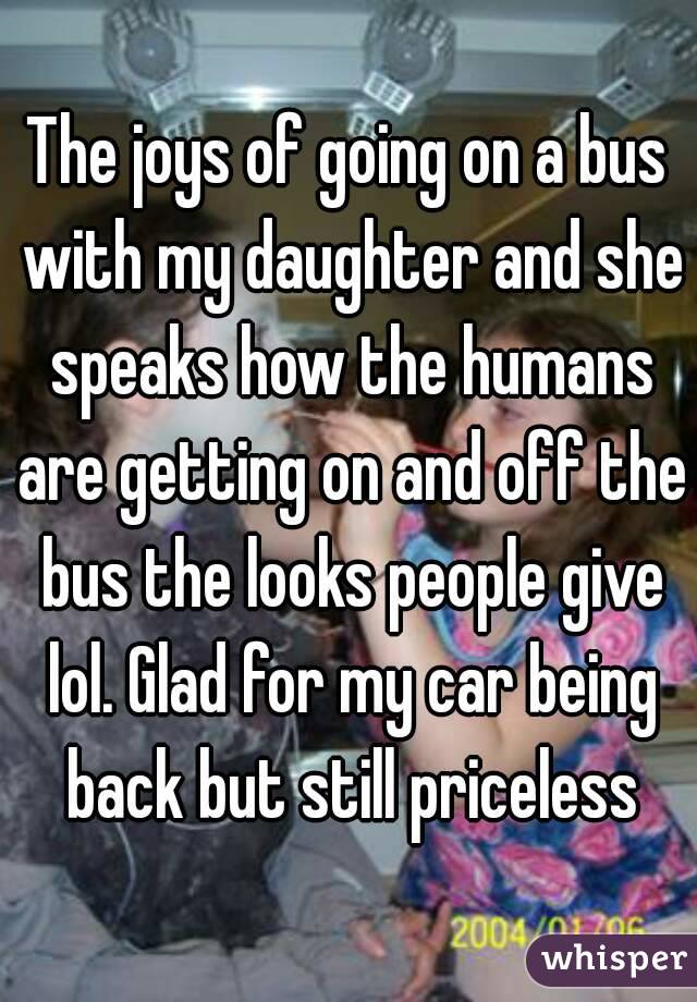 The joys of going on a bus with my daughter and she speaks how the humans are getting on and off the bus the looks people give lol. Glad for my car being back but still priceless