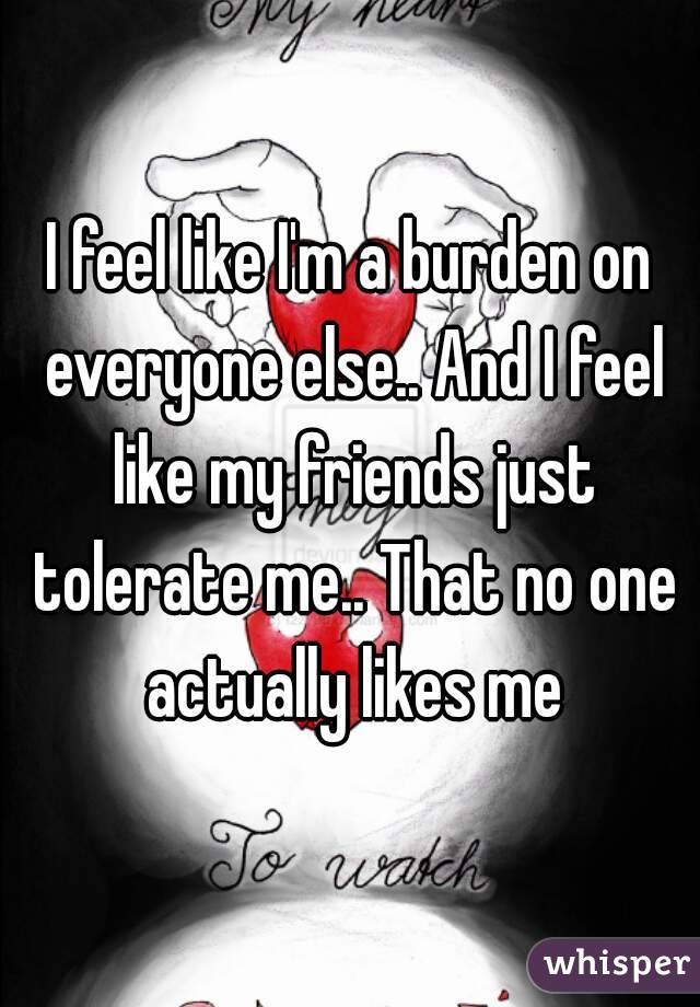 I feel like I'm a burden on everyone else.. And I feel like my friends just tolerate me.. That no one actually likes me