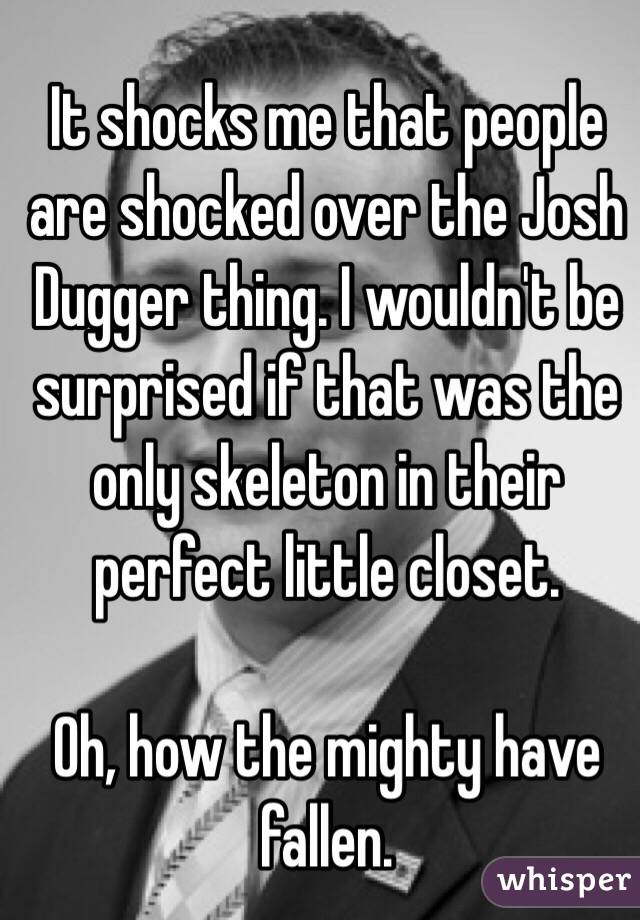 It shocks me that people are shocked over the Josh Dugger thing. I wouldn't be surprised if that was the only skeleton in their perfect little closet. 

Oh, how the mighty have fallen. 