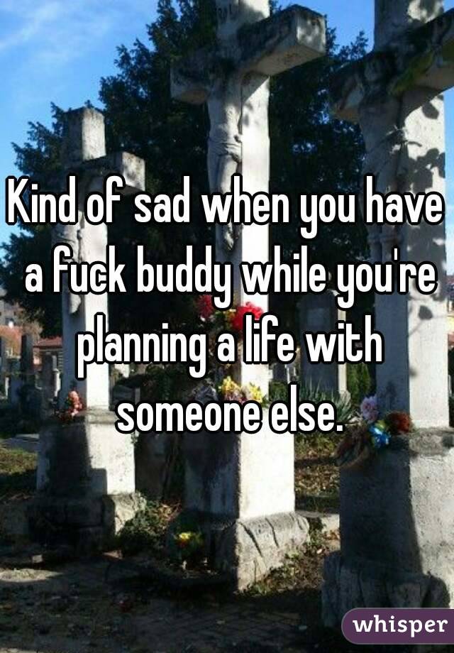 Kind of sad when you have a fuck buddy while you're planning a life with someone else.
