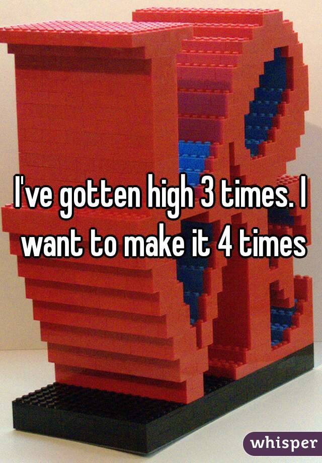 I've gotten high 3 times. I want to make it 4 times