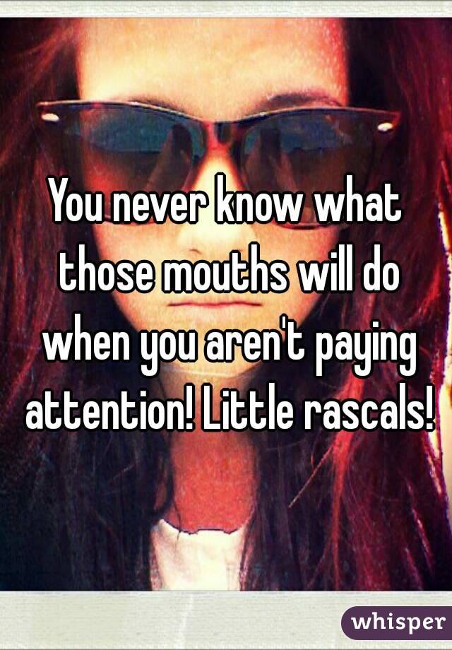 You never know what those mouths will do when you aren't paying attention! Little rascals!