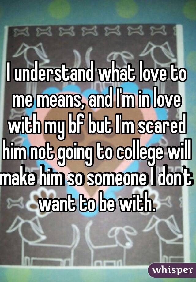 I understand what love to me means, and I'm in love with my bf but I'm scared him not going to college will make him so someone I don't want to be with. 
