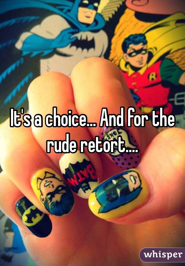 It's a choice... And for the rude retort....