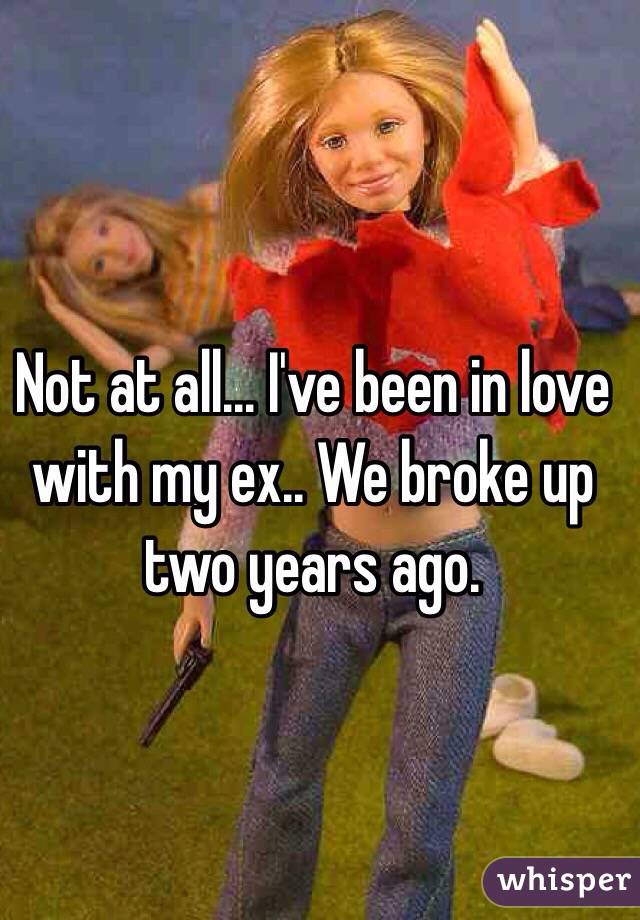 Not at all... I've been in love with my ex.. We broke up two years ago. 