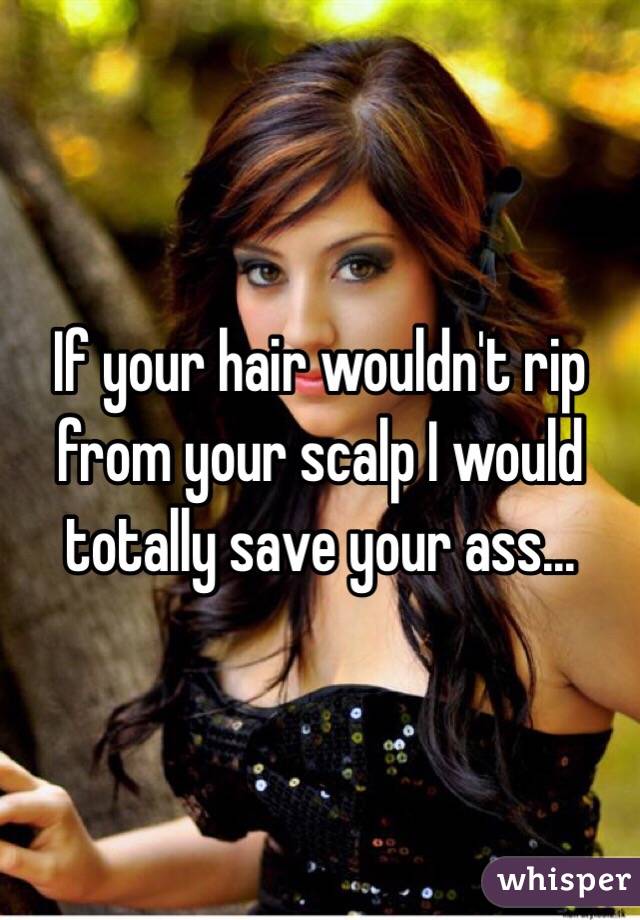 If your hair wouldn't rip from your scalp I would totally save your ass... 