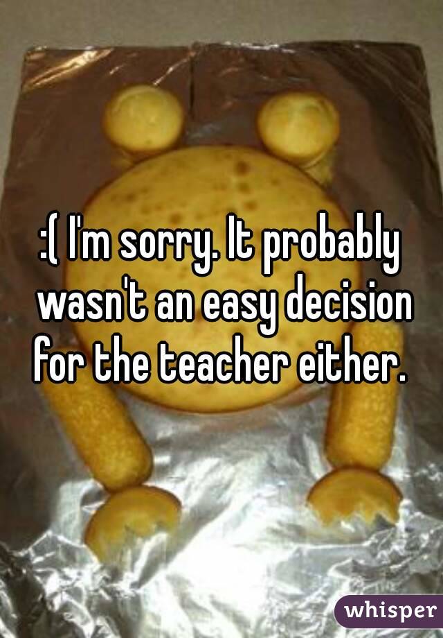 :( I'm sorry. It probably wasn't an easy decision for the teacher either. 
