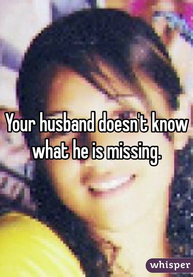 Your husband doesn't know what he is missing.  