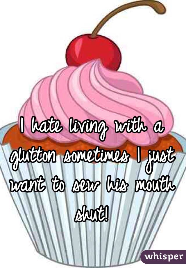 I hate living with a glutton sometimes I just want to sew his mouth shut! 