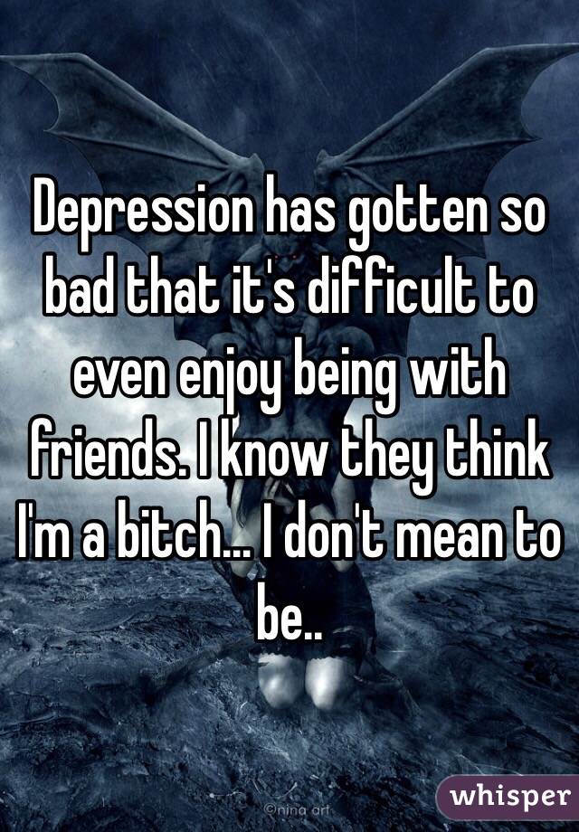Depression has gotten so bad that it's difficult to even enjoy being with friends. I know they think I'm a bitch... I don't mean to be.. 