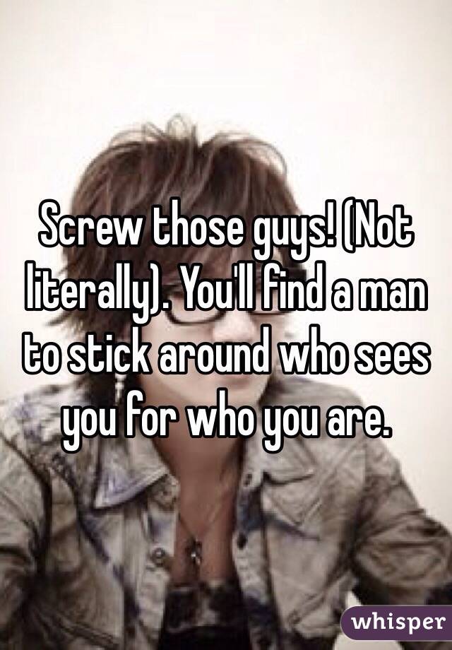 Screw those guys! (Not literally). You'll find a man to stick around who sees you for who you are. 