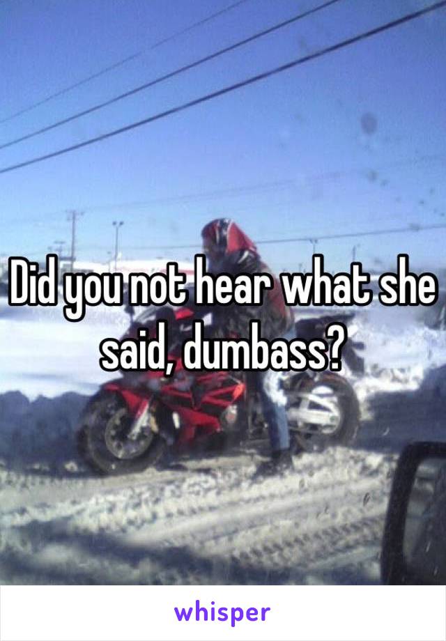 Did you not hear what she said, dumbass?