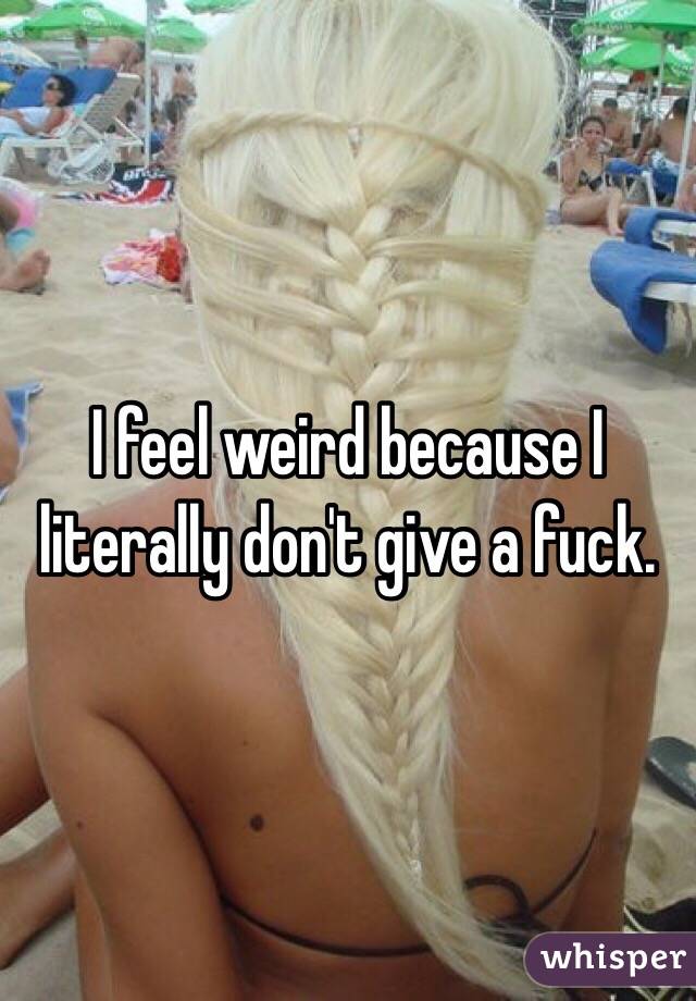 I feel weird because I literally don't give a fuck. 