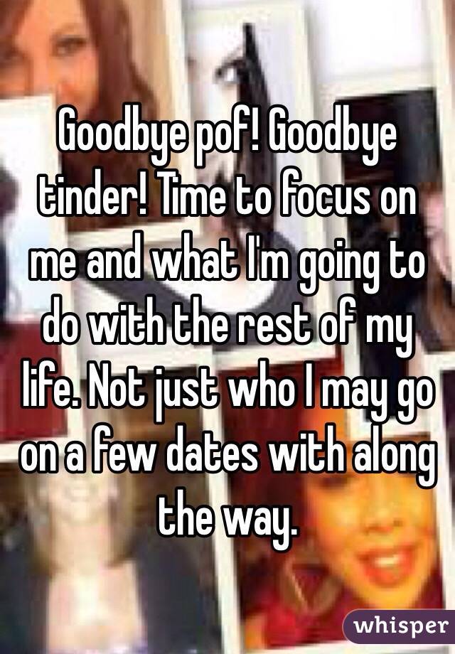 Goodbye pof! Goodbye tinder! Time to focus on me and what I'm going to do with the rest of my life. Not just who I may go on a few dates with along the way. 