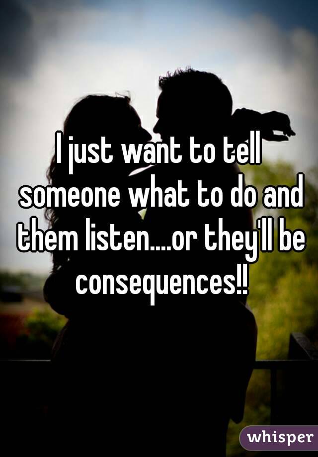 I just want to tell someone what to do and them listen....or they'll be consequences!!