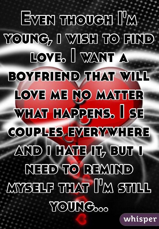 Even though I'm young, i wish to find love. I want a boyfriend that will love me no matter what happens. I se couples everywhere and i hate it, but i need to remind myself that I'm still young...