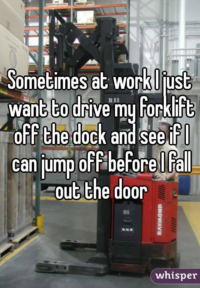 Sometimes at work I just want to drive my forklift off the dock and see if I can jump off before I fall out the door