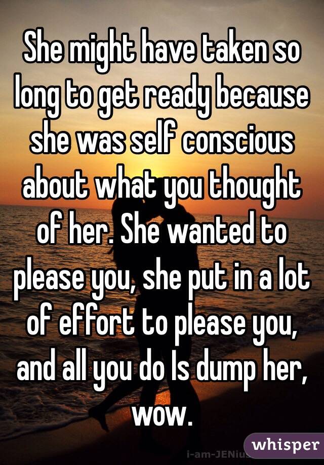 She might have taken so long to get ready because she was self conscious about what you thought of her. She wanted to please you, she put in a lot of effort to please you, and all you do Is dump her, wow.
