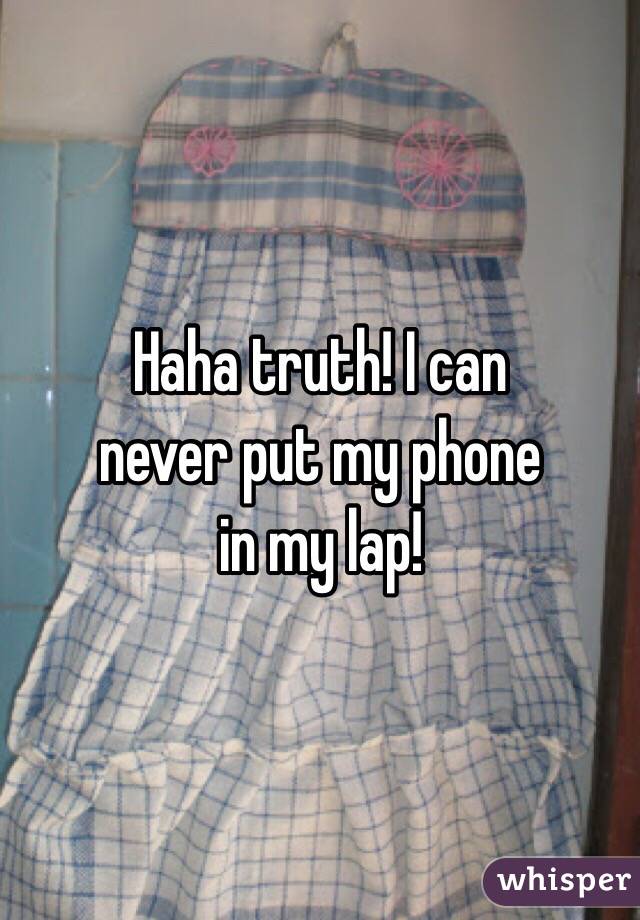 Haha truth! I can 
never put my phone 
in my lap!