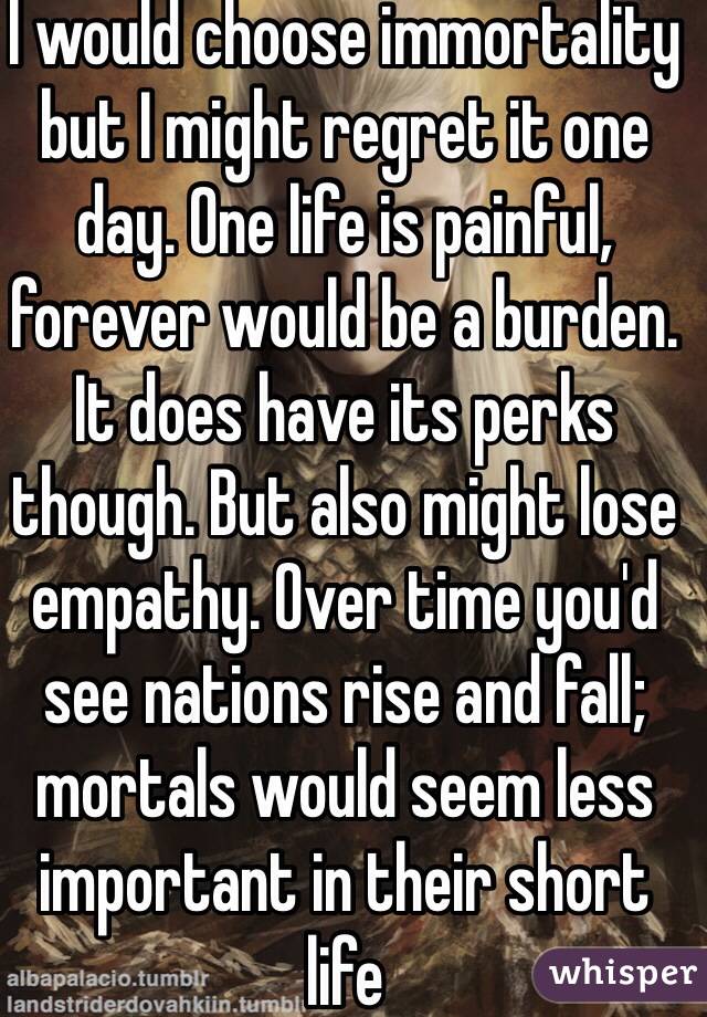 I would choose immortality but I might regret it one day. One life is painful, forever would be a burden. It does have its perks though. But also might lose empathy. Over time you'd see nations rise and fall; mortals would seem less important in their short life 
