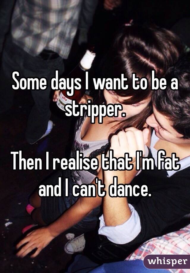 Some days I want to be a stripper. 

Then I realise that I'm fat and I can't dance. 