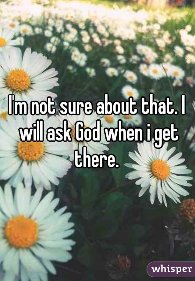 I'm not sure about that. I will ask God when i get there. 