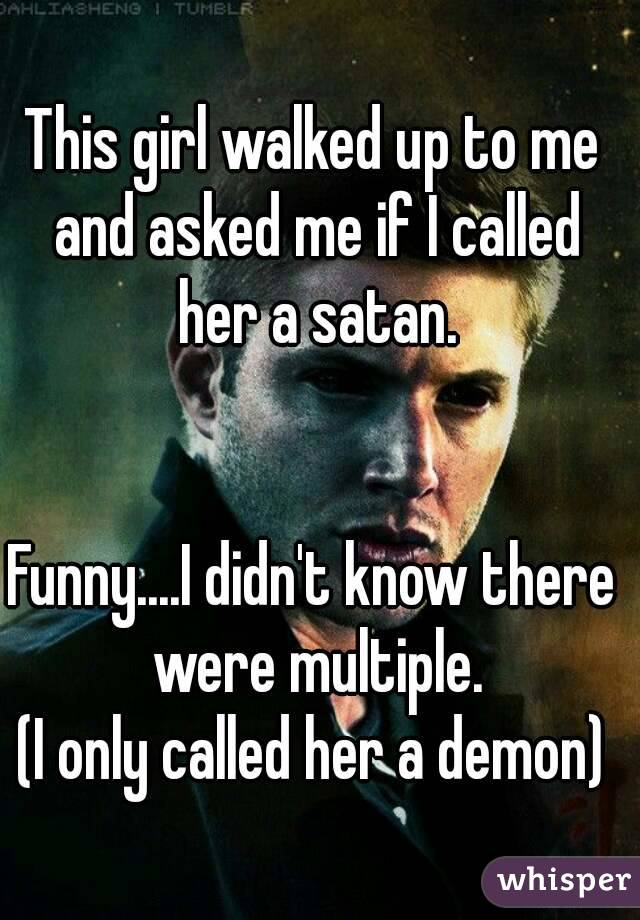 This girl walked up to me and asked me if I called her a satan.


Funny....I didn't know there were multiple.
(I only called her a demon)