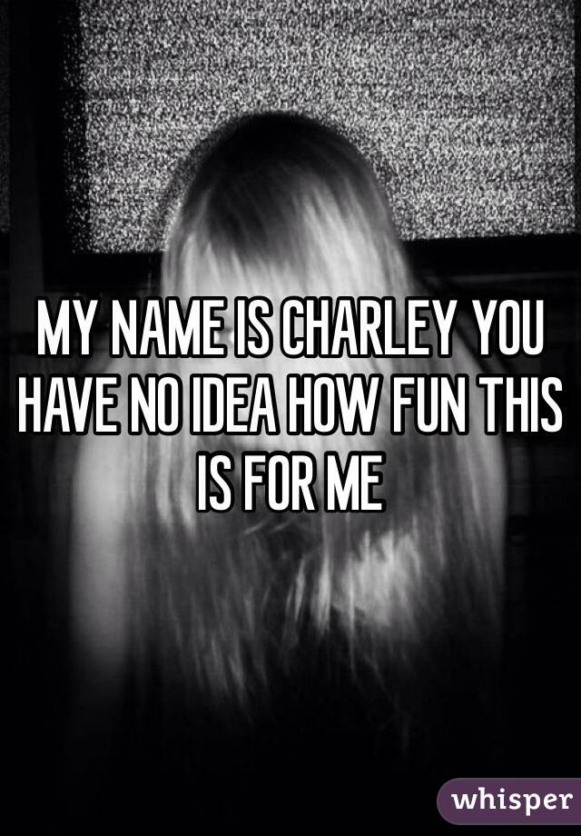 MY NAME IS CHARLEY YOU HAVE NO IDEA HOW FUN THIS IS FOR ME