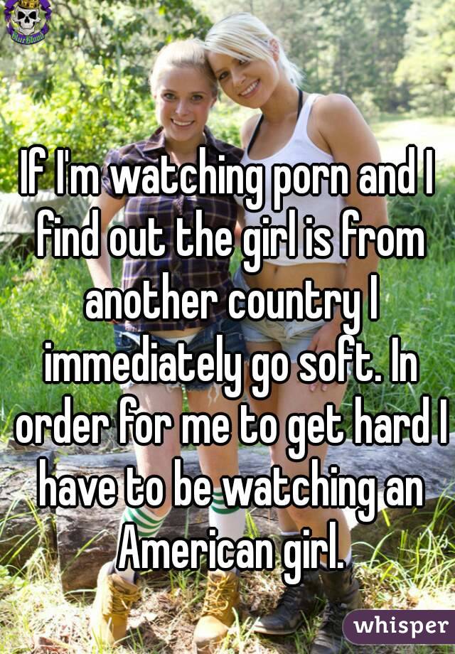 If I'm watching porn and I find out the girl is from another country I immediately go soft. In order for me to get hard I have to be watching an American girl.