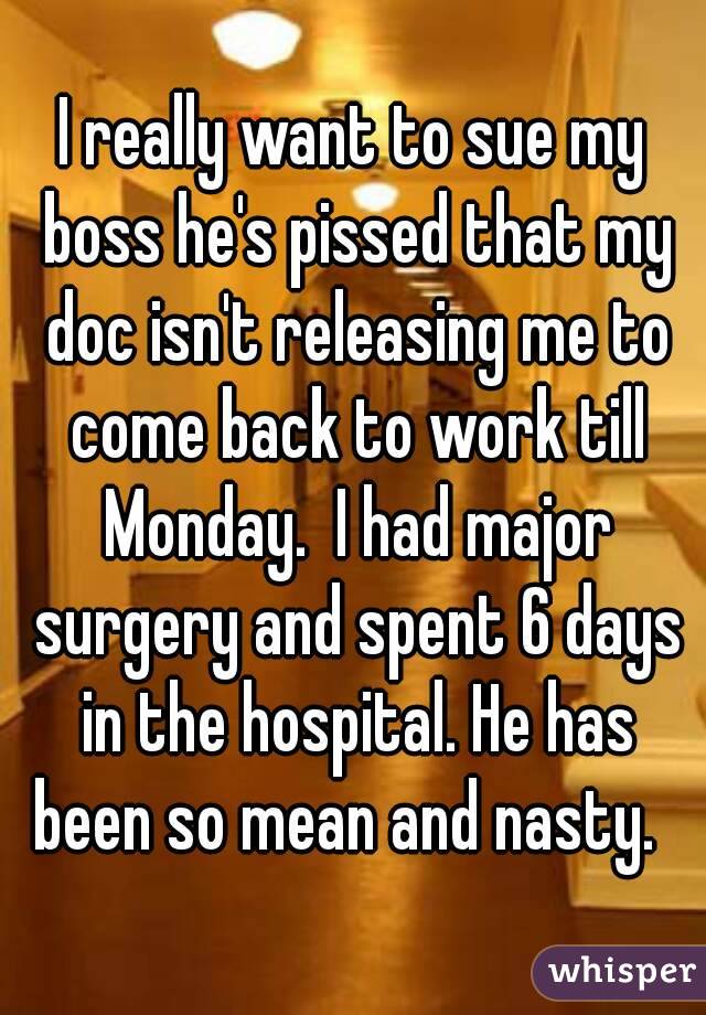 I really want to sue my boss he's pissed that my doc isn't releasing me to come back to work till Monday.  I had major surgery and spent 6 days in the hospital. He has been so mean and nasty.  