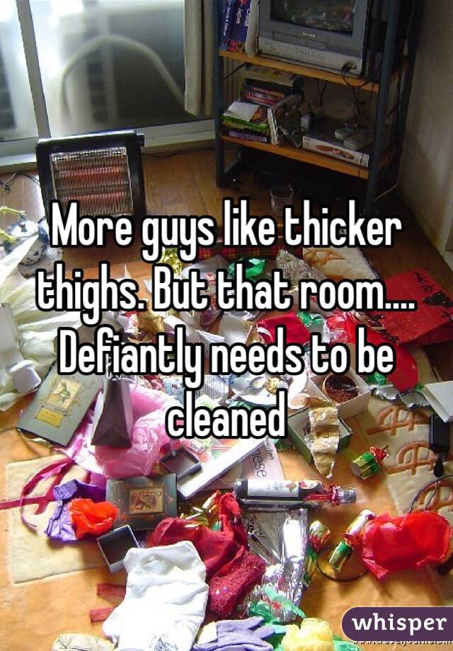 More guys like thicker thighs. But that room.... Defiantly needs to be cleaned 