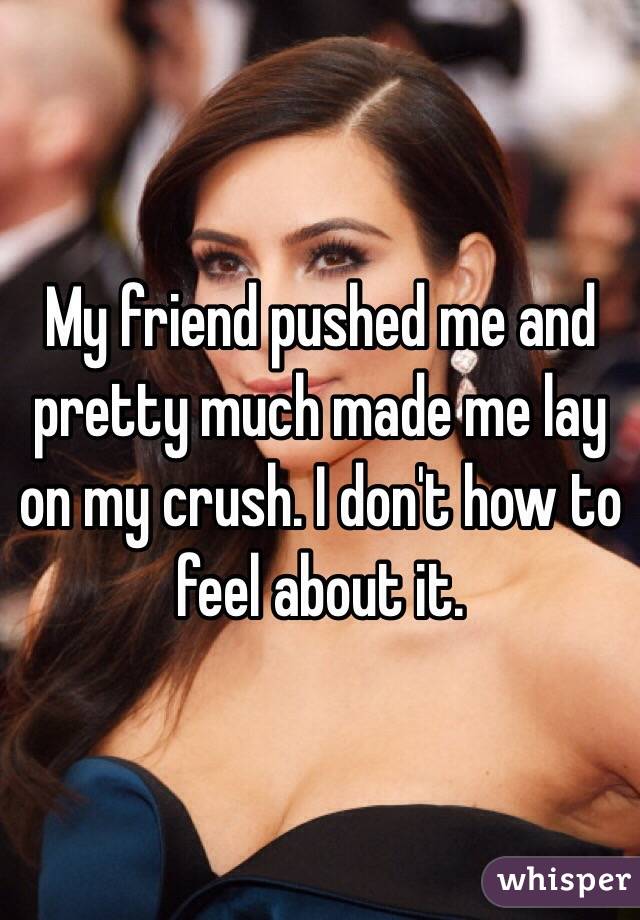 My friend pushed me and pretty much made me lay on my crush. I don't how to feel about it. 