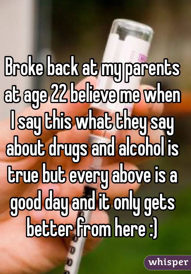 Broke back at my parents at age 22 believe me when I say this what they say about drugs and alcohol is true but every above is a good day and it only gets better from here :)
