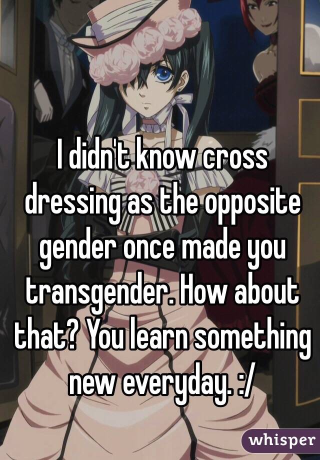 I didn't know cross dressing as the opposite gender once made you transgender. How about that? You learn something new everyday. :/