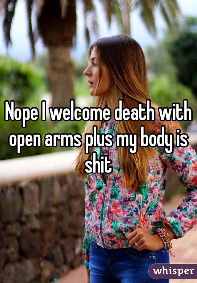 Nope I welcome death with open arms plus my body is shit