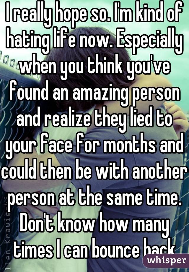 I really hope so. I'm kind of hating life now. Especially when you think you've found an amazing person and realize they lied to your face for months and could then be with another person at the same time. Don't know how many times I can bounce back from that. Maybe I love to fucking hard... If that's a thing