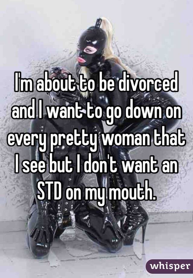 I'm about to be divorced and I want to go down on every pretty woman that I see but I don't want an STD on my mouth. 