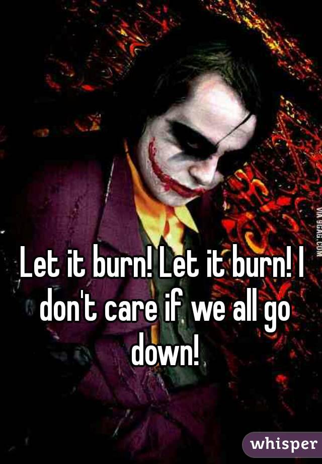 Let it burn! Let it burn! I don't care if we all go down!
