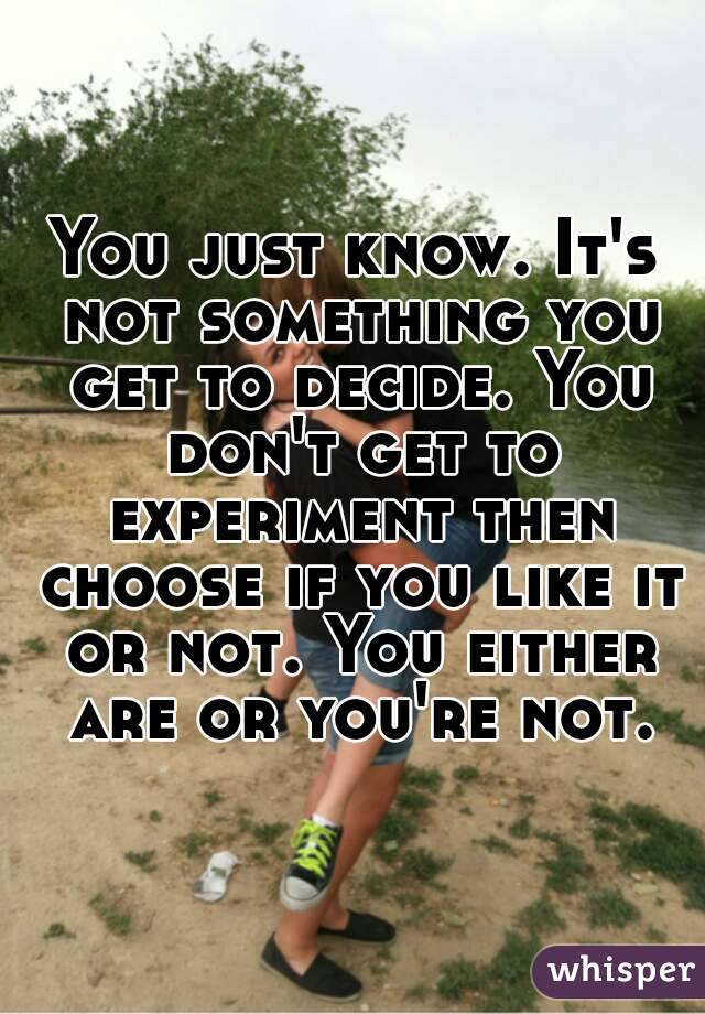 You just know. It's not something you get to decide. You don't get to experiment then choose if you like it or not. You either are or you're not.