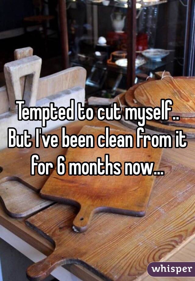 Tempted to cut myself.. But I've been clean from it for 6 months now... 