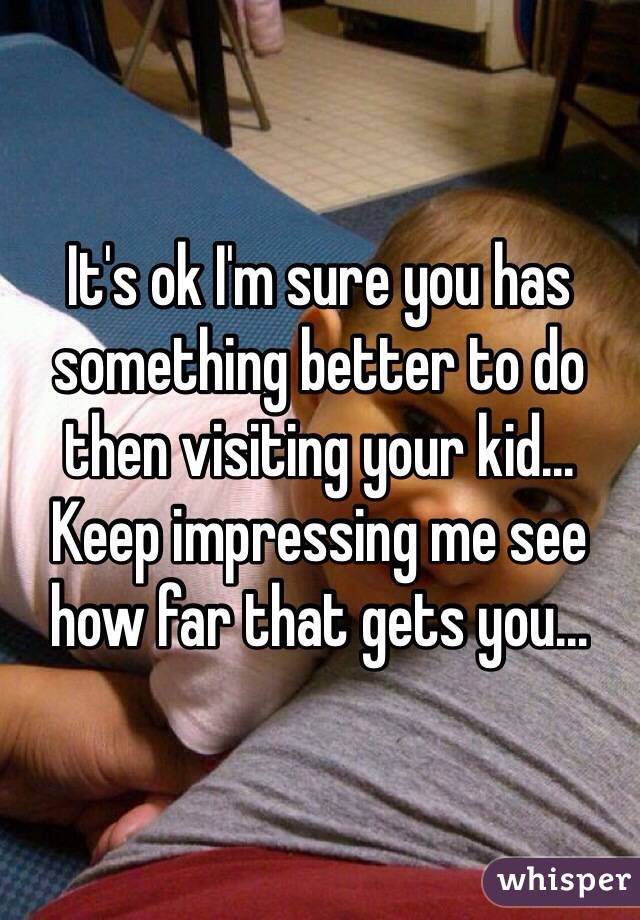 It's ok I'm sure you has something better to do then visiting your kid... Keep impressing me see how far that gets you...