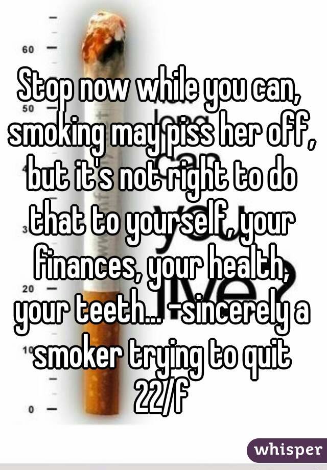 Stop now while you can, smoking may piss her off, but it's not right to do that to yourself, your finances, your health, your teeth... -sincerely a smoker trying to quit 22/f