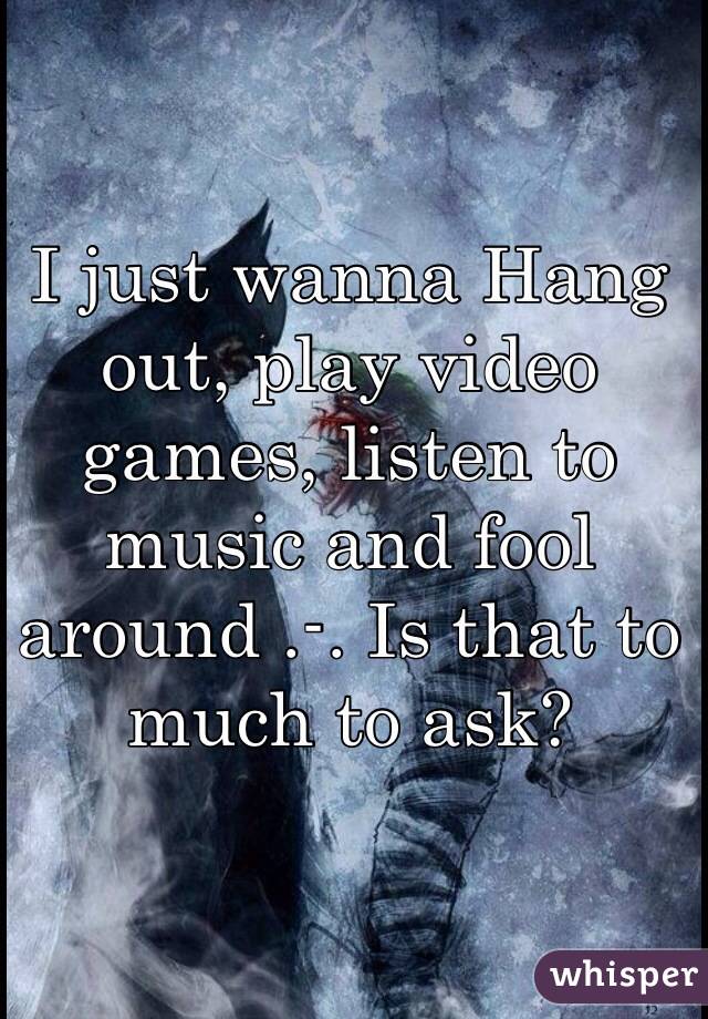 I just wanna Hang out, play video games, listen to music and fool around .-. Is that to much to ask?