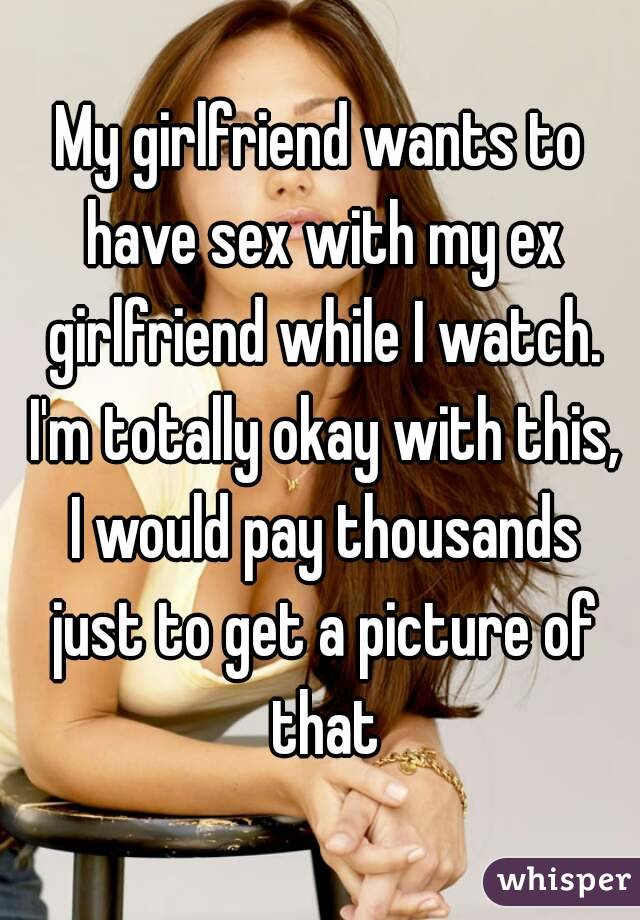 My girlfriend wants to have sex with my ex girlfriend while I watch. I'm totally okay with this, I would pay thousands just to get a picture of that