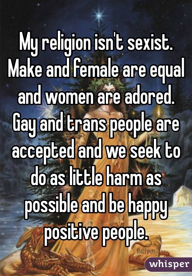 My religion isn't sexist. Make and female are equal and women are adored. Gay and trans people are accepted and we seek to do as little harm as possible and be happy positive people. 